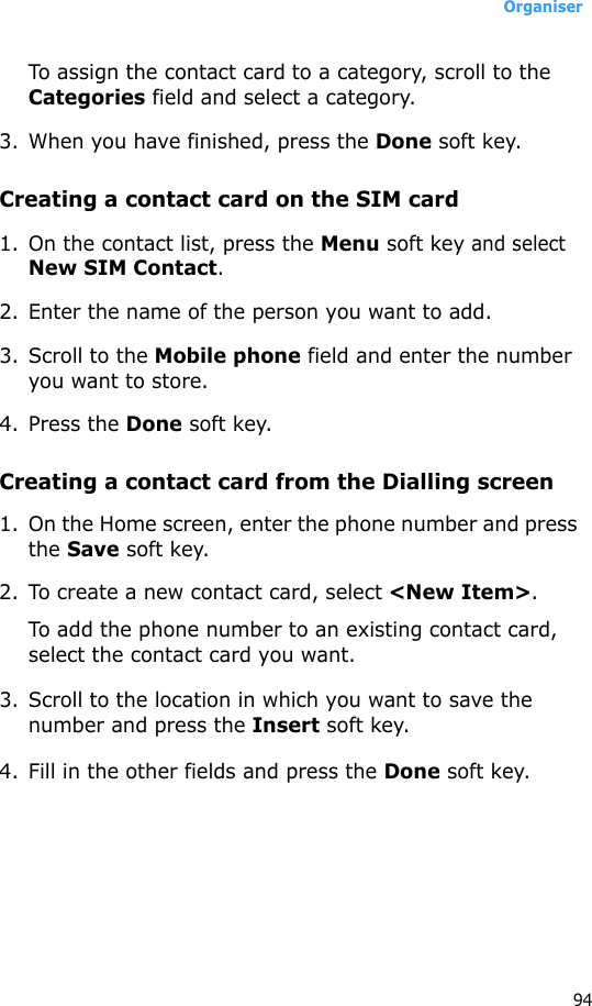 Organiser94To assign the contact card to a category, scroll to the Categories field and select a category. 3. When you have finished, press the Done soft key.Creating a contact card on the SIM card1. On the contact list, press the Menu soft key and select New SIM Contact.2. Enter the name of the person you want to add.3. Scroll to the Mobile phone field and enter the number you want to store.4. Press the Done soft key.Creating a contact card from the Dialling screen1. On the Home screen, enter the phone number and press the Save soft key.2. To create a new contact card, select &lt;New Item&gt;.To add the phone number to an existing contact card, select the contact card you want.3. Scroll to the location in which you want to save the number and press the Insert soft key.4. Fill in the other fields and press the Done soft key.