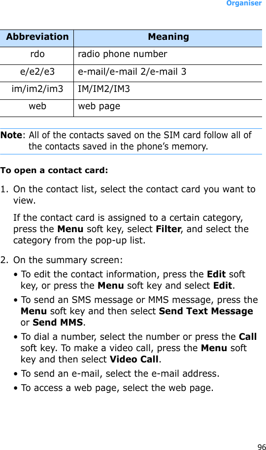 Organiser96Note: All of the contacts saved on the SIM card follow all of the contacts saved in the phone’s memory.To open a contact card:1. On the contact list, select the contact card you want to view. If the contact card is assigned to a certain category, press the Menu soft key, select Filter, and select the category from the pop-up list.2. On the summary screen:• To edit the contact information, press the Edit soft key, or press the Menu soft key and select Edit.• To send an SMS message or MMS message, press the Menu soft key and then select Send Text Message or Send MMS.• To dial a number, select the number or press the Call soft key. To make a video call, press the Menu soft key and then select Video Call.• To send an e-mail, select the e-mail address.• To access a web page, select the web page.rdo radio phone numbere/e2/e3 e-mail/e-mail 2/e-mail 3im/im2/im3 IM/IM2/IM3web web pageAbbreviation Meaning