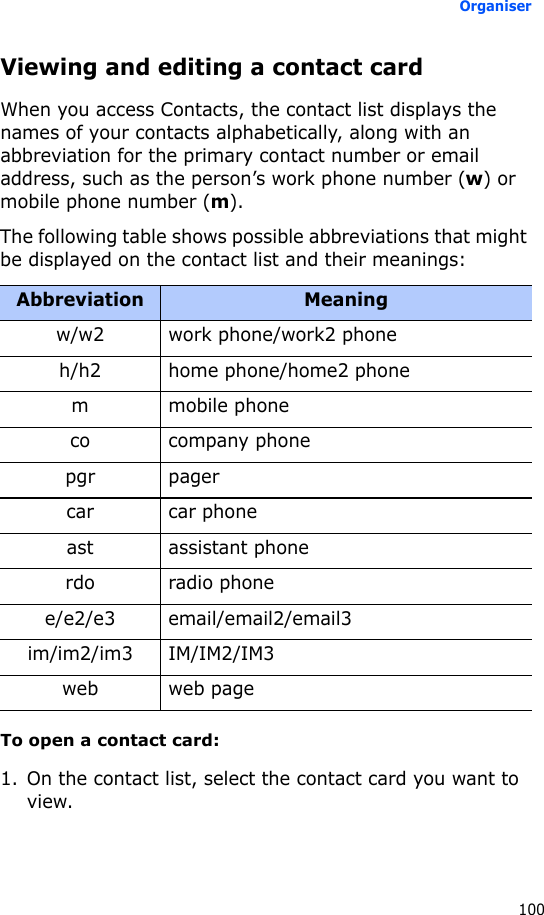 Organiser100Viewing and editing a contact cardWhen you access Contacts, the contact list displays the names of your contacts alphabetically, along with an abbreviation for the primary contact number or email address, such as the person’s work phone number (w) or mobile phone number (m).The following table shows possible abbreviations that might be displayed on the contact list and their meanings:To open a contact card:1. On the contact list, select the contact card you want to view.Abbreviation Meaningw/w2 work phone/work2 phoneh/h2 home phone/home2 phonem mobile phoneco company phonepgr pagercar car phoneast assistant phonerdo radio phonee/e2/e3 email/email2/email3im/im2/im3 IM/IM2/IM3web web page