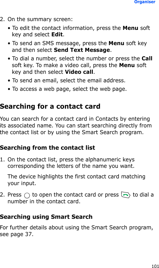 Organiser1012. On the summary screen:• To edit the contact information, press the Menu soft key and select Edit.• To send an SMS message, press the Menu soft key and then select Send Text Message.• To dial a number, select the number or press the Call soft key. To make a video call, press the Menu soft key and then select Video call.• To send an email, select the email address.• To access a web page, select the web page.Searching for a contact cardYou can search for a contact card in Contacts by entering its associated name. You can start searching directly from the contact list or by using the Smart Search program.Searching from the contact list1. On the contact list, press the alphanumeric keys corresponding the letters of the name you want.The device highlights the first contact card matching your input.2. Press   to open the contact card or press   to dial a number in the contact card.Searching using Smart SearchFor further details about using the Smart Search program, see page 37.