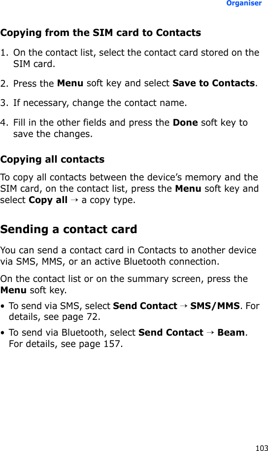Organiser103Copying from the SIM card to Contacts1. On the contact list, select the contact card stored on the SIM card.2. Press the Menu soft key and select Save to Contacts.3. If necessary, change the contact name.4. Fill in the other fields and press the Done soft key to save the changes.Copying all contactsTo copy all contacts between the device’s memory and the SIM card, on the contact list, press the Menu soft key and select Copy all → a copy type.Sending a contact cardYou can send a contact card in Contacts to another device via SMS, MMS, or an active Bluetooth connection.On the contact list or on the summary screen, press the Menu soft key.• To send via SMS, select Send Contact → SMS/MMS. For details, see page 72.• To send via Bluetooth, select Send Contact → Beam. For details, see page 157.