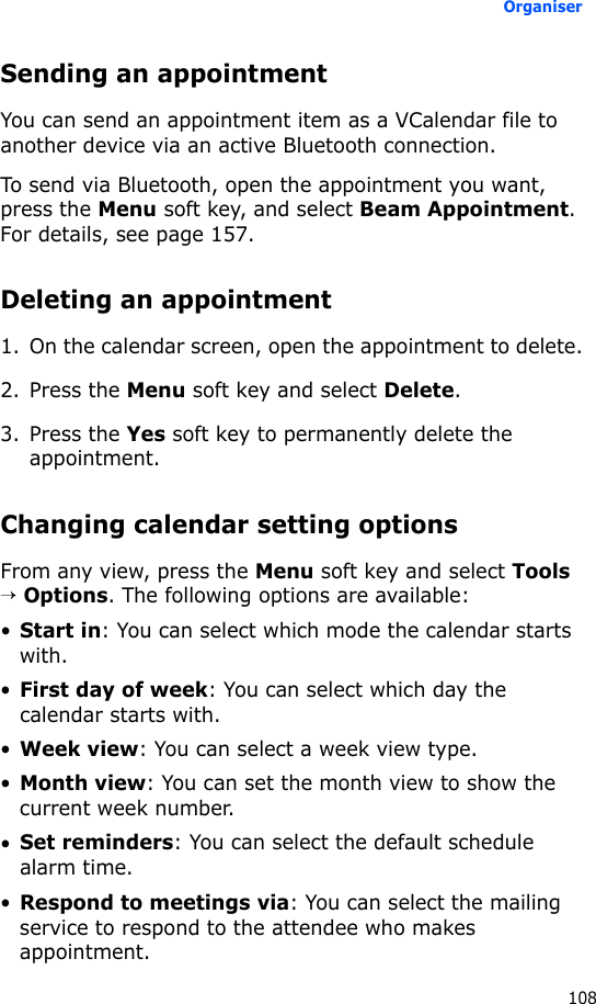 Organiser108Sending an appointmentYou can send an appointment item as a VCalendar file to another device via an active Bluetooth connection.To send via Bluetooth, open the appointment you want, press the Menu soft key, and select Beam Appointment. For details, see page 157.Deleting an appointment1. On the calendar screen, open the appointment to delete.2. Press the Menu soft key and select Delete.3. Press the Yes soft key to permanently delete the appointment.Changing calendar setting optionsFrom any view, press the Menu soft key and select Tools → Options. The following options are available:•Start in: You can select which mode the calendar starts with.•First day of week: You can select which day the calendar starts with.•Week view: You can select a week view type.•Month view: You can set the month view to show the current week number.•Set reminders: You can select the default schedule alarm time.•Respond to meetings via: You can select the mailing service to respond to the attendee who makes appointment.
