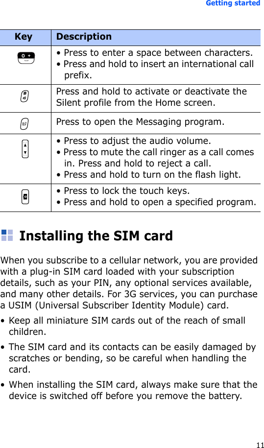 Getting started11Installing the SIM cardWhen you subscribe to a cellular network, you are provided with a plug-in SIM card loaded with your subscription details, such as your PIN, any optional services available, and many other details. For 3G services, you can purchase a USIM (Universal Subscriber Identity Module) card.• Keep all miniature SIM cards out of the reach of small children.• The SIM card and its contacts can be easily damaged by scratches or bending, so be careful when handling the card.• When installing the SIM card, always make sure that the device is switched off before you remove the battery.• Press to enter a space between characters.• Press and hold to insert an international call prefix.Press and hold to activate or deactivate the Silent profile from the Home screen. Press to open the Messaging program. • Press to adjust the audio volume.• Press to mute the call ringer as a call comes in. Press and hold to reject a call.• Press and hold to turn on the flash light.• Press to lock the touch keys.• Press and hold to open a specified program.Key Description