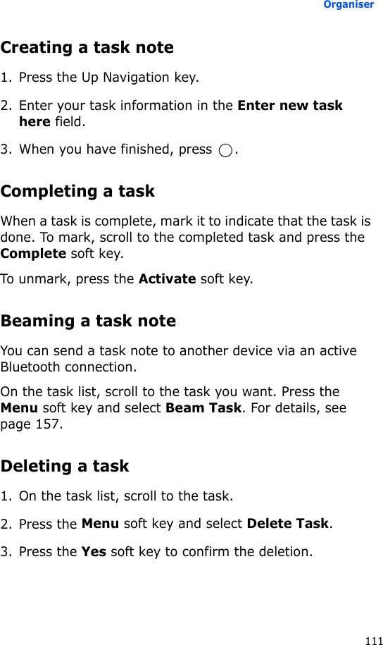 Organiser111Creating a task note1. Press the Up Navigation key.2. Enter your task information in the Enter new task here field.3. When you have finished, press  .Completing a taskWhen a task is complete, mark it to indicate that the task is done. To mark, scroll to the completed task and press the Complete soft key.To unmark, press the Activate soft key.Beaming a task noteYou can send a task note to another device via an active Bluetooth connection.On the task list, scroll to the task you want. Press the Menu soft key and select Beam Task. For details, see page 157.Deleting a task1. On the task list, scroll to the task.2. Press the Menu soft key and select Delete Task.3. Press the Yes soft key to confirm the deletion.