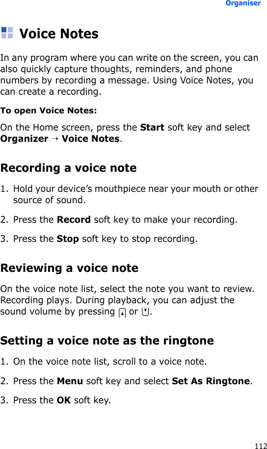 Organiser112Voice NotesIn any program where you can write on the screen, you can also quickly capture thoughts, reminders, and phone numbers by recording a message. Using Voice Notes, you can create a recording.To open Voice Notes:On the Home screen, press the Start soft key and select Organizer → Voice Notes.Recording a voice note1. Hold your device’s mouthpiece near your mouth or other source of sound.2. Press the Record soft key to make your recording.3. Press the Stop soft key to stop recording. Reviewing a voice noteOn the voice note list, select the note you want to review. Recording plays. During playback, you can adjust the sound volume by pressing   or  .Setting a voice note as the ringtone1. On the voice note list, scroll to a voice note.2. Press the Menu soft key and select Set As Ringtone.3. Press the OK soft key.