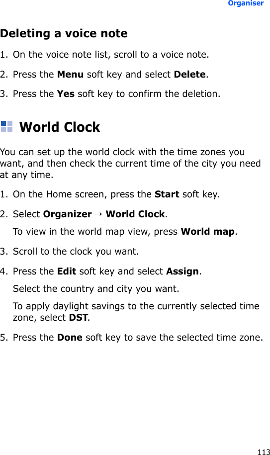 Organiser113Deleting a voice note1. On the voice note list, scroll to a voice note.2. Press the Menu soft key and select Delete.3. Press the Yes soft key to confirm the deletion.World ClockYou can set up the world clock with the time zones you want, and then check the current time of the city you need at any time.1. On the Home screen, press the Start soft key.2. Select Organizer → World Clock.To view in the world map view, press World map.3. Scroll to the clock you want.4. Press the Edit soft key and select Assign.Select the country and city you want.To apply daylight savings to the currently selected time zone, select DST.5. Press the Done soft key to save the selected time zone.
