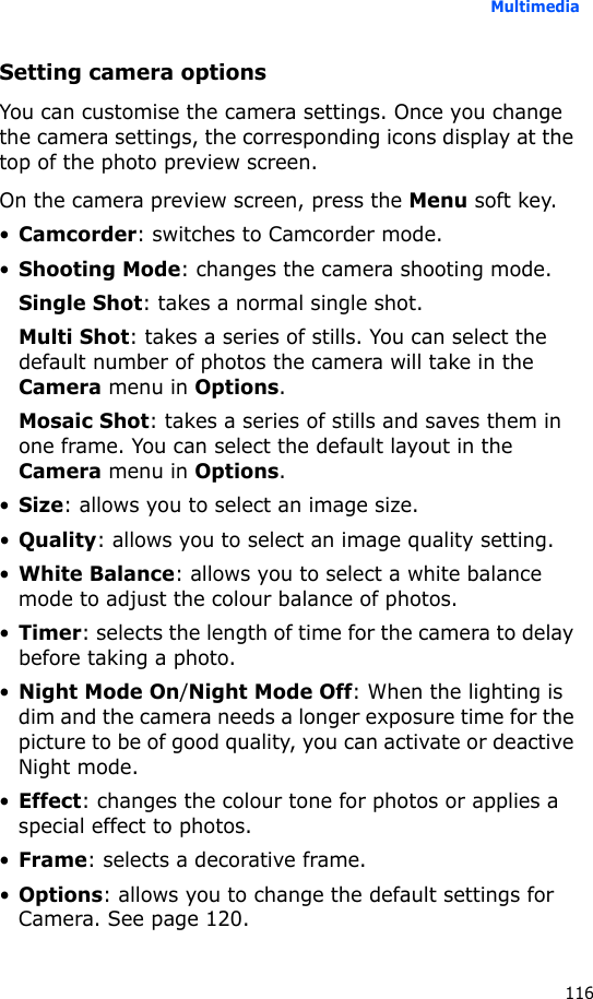 Multimedia116Setting camera optionsYou can customise the camera settings. Once you change the camera settings, the corresponding icons display at the top of the photo preview screen.On the camera preview screen, press the Menu soft key.•Camcorder: switches to Camcorder mode.•Shooting Mode: changes the camera shooting mode.Single Shot: takes a normal single shot.Multi Shot: takes a series of stills. You can select the default number of photos the camera will take in the Camera menu in Options.Mosaic Shot: takes a series of stills and saves them in one frame. You can select the default layout in the Camera menu in Options.•Size: allows you to select an image size.•Quality: allows you to select an image quality setting.•White Balance: allows you to select a white balance mode to adjust the colour balance of photos.•Timer: selects the length of time for the camera to delay before taking a photo.•Night Mode On/Night Mode Off: When the lighting is dim and the camera needs a longer exposure time for the picture to be of good quality, you can activate or deactive Night mode.•Effect: changes the colour tone for photos or applies a special effect to photos.•Frame: selects a decorative frame.•Options: allows you to change the default settings for Camera. See page 120.