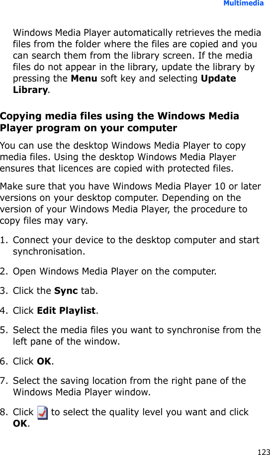 Multimedia123Windows Media Player automatically retrieves the media files from the folder where the files are copied and you can search them from the library screen. If the media files do not appear in the library, update the library by pressing the Menu soft key and selecting Update Library.Copying media files using the Windows Media Player program on your computerYou can use the desktop Windows Media Player to copy media files. Using the desktop Windows Media Player ensures that licences are copied with protected files.Make sure that you have Windows Media Player 10 or later versions on your desktop computer. Depending on the version of your Windows Media Player, the procedure to copy files may vary.1. Connect your device to the desktop computer and start synchronisation.2. Open Windows Media Player on the computer.3. Click the Sync tab.4. Click Edit Playlist.5. Select the media files you want to synchronise from the left pane of the window.6. Click OK.7. Select the saving location from the right pane of the Windows Media Player window.8. Click   to select the quality level you want and click OK. 