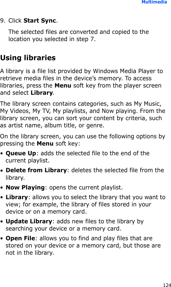 Multimedia1249. Click Start Sync.The selected files are converted and copied to the location you selected in step 7.Using librariesA library is a file list provided by Windows Media Player to retrieve media files in the device’s memory. To access libraries, press the Menu soft key from the player screen and select Library.The library screen contains categories, such as My Music, My Videos, My TV, My playlists, and Now playing. From the library screen, you can sort your content by criteria, such as artist name, album title, or genre.On the library screen, you can use the following options by pressing the Menu soft key:•Queue Up: adds the selected file to the end of the current playlist.•Delete from Library: deletes the selected file from the library.•Now Playing: opens the current playlist.•Library: allows you to select the library that you want to view; for example, the library of files stored in your device or on a memory card.•Update Library: adds new files to the library by searching your device or a memory card.•Open File: allows you to find and play files that are stored on your device or a memory card, but those are not in the library.