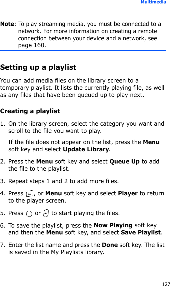 Multimedia127Note: To play streaming media, you must be connected to a network. For more information on creating a remote connection between your device and a network, see page 160.Setting up a playlistYou can add media files on the library screen to a temporary playlist. It lists the currently playing file, as well as any files that have been queued up to play next.Creating a playlist1. On the library screen, select the category you want and scroll to the file you want to play.If the file does not appear on the list, press the Menu soft key and select Update Library.2. Press the Menu soft key and select Queue Up to add the file to the playlist.3. Repeat steps 1 and 2 to add more files.4. Press , or Menu soft key and select Player to return to the player screen.5. Press   or   to start playing the files.6. To save the playlist, press the Now Playing soft key and then the Menu soft key, and select Save Playlist.7. Enter the list name and press the Done soft key. The list is saved in the My Playlists library.