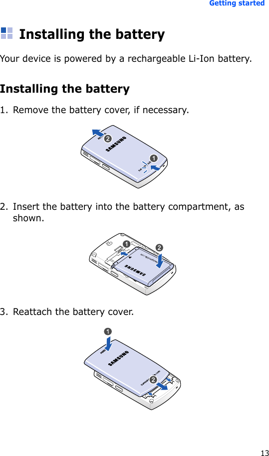 Getting started13Installing the batteryYour device is powered by a rechargeable Li-Ion battery.Installing the battery1. Remove the battery cover, if necessary.2. Insert the battery into the battery compartment, as shown.3. Reattach the battery cover.