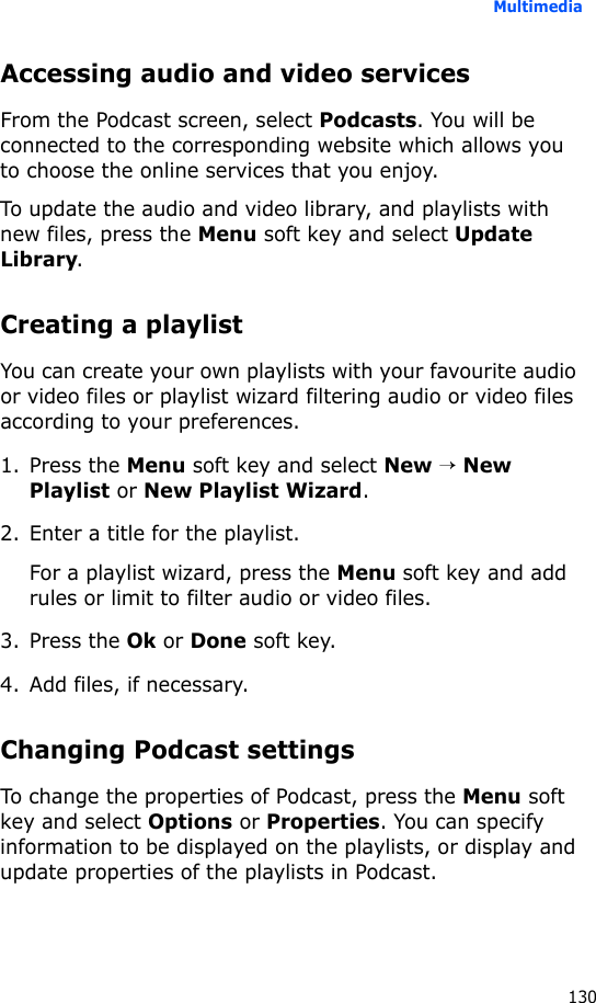 Multimedia130Accessing audio and video servicesFrom the Podcast screen, select Podcasts. You will be connected to the corresponding website which allows you to choose the online services that you enjoy.To update the audio and video library, and playlists with new files, press the Menu soft key and select Update Library.Creating a playlistYou can create your own playlists with your favourite audio or video files or playlist wizard filtering audio or video files according to your preferences.1. Press the Menu soft key and select New → New Playlist or New Playlist Wizard.2. Enter a title for the playlist.For a playlist wizard, press the Menu soft key and add rules or limit to filter audio or video files.3. Press the Ok or Done soft key.4. Add files, if necessary.Changing Podcast settingsTo change the properties of Podcast, press the Menu soft key and select Options or Properties. You can specify information to be displayed on the playlists, or display and update properties of the playlists in Podcast.