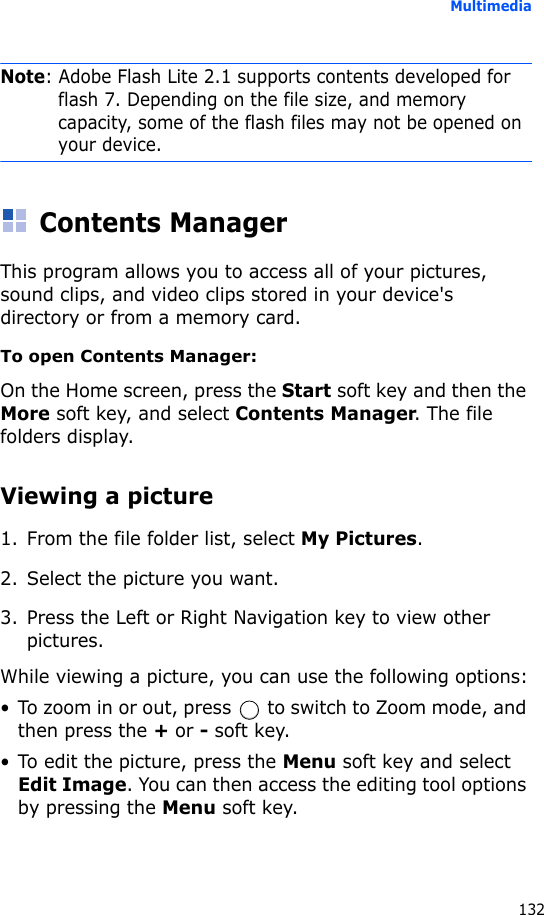 Multimedia132Note: Adobe Flash Lite 2.1 supports contents developed for flash 7. Depending on the file size, and memory capacity, some of the flash files may not be opened on your device.Contents ManagerThis program allows you to access all of your pictures, sound clips, and video clips stored in your device&apos;s directory or from a memory card.To open Contents Manager:On the Home screen, press the Start soft key and then the More soft key, and select Contents Manager. The file folders display.Viewing a picture1. From the file folder list, select My Pictures. 2. Select the picture you want.3. Press the Left or Right Navigation key to view other pictures.While viewing a picture, you can use the following options:• To zoom in or out, press   to switch to Zoom mode, and then press the + or - soft key.• To edit the picture, press the Menu soft key and select Edit Image. You can then access the editing tool options by pressing the Menu soft key.