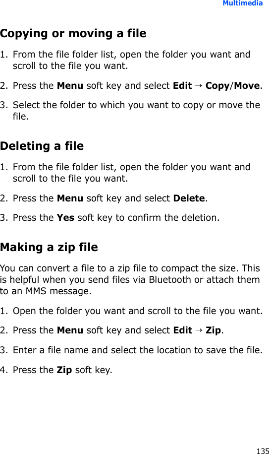 Multimedia135Copying or moving a file1. From the file folder list, open the folder you want and scroll to the file you want.2. Press the Menu soft key and select Edit → Copy/Move.3. Select the folder to which you want to copy or move the file.Deleting a file1. From the file folder list, open the folder you want and scroll to the file you want.2. Press the Menu soft key and select Delete.3. Press the Yes soft key to confirm the deletion.Making a zip fileYou can convert a file to a zip file to compact the size. This is helpful when you send files via Bluetooth or attach them to an MMS message.1. Open the folder you want and scroll to the file you want.2. Press the Menu soft key and select Edit → Zip.3. Enter a file name and select the location to save the file.4. Press the Zip soft key.