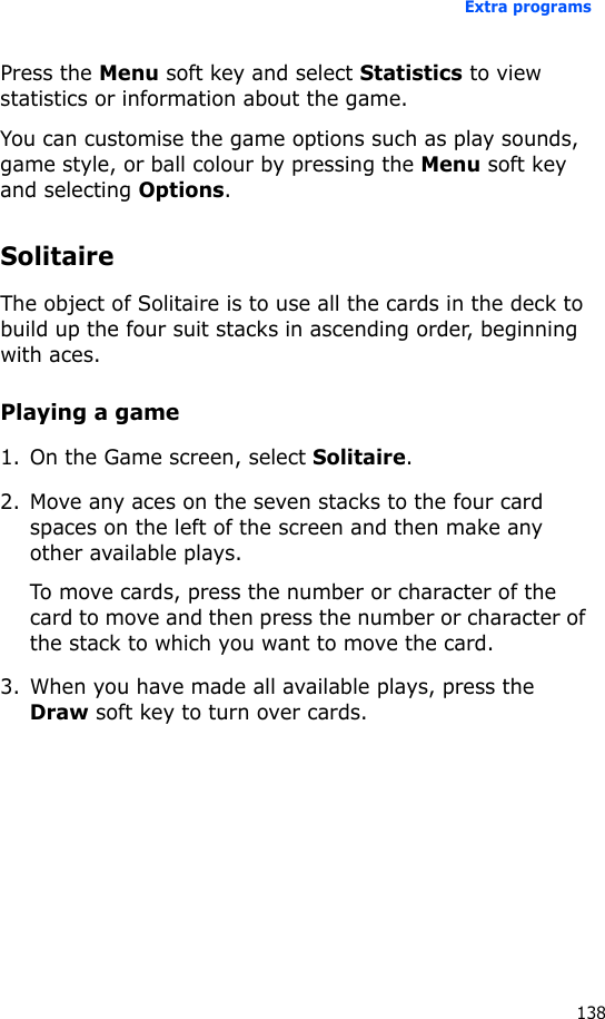 Extra programs138Press the Menu soft key and select Statistics to view statistics or information about the game.You can customise the game options such as play sounds, game style, or ball colour by pressing the Menu soft key and selecting Options.SolitaireThe object of Solitaire is to use all the cards in the deck to build up the four suit stacks in ascending order, beginning with aces.Playing a game1. On the Game screen, select Solitaire.2. Move any aces on the seven stacks to the four card spaces on the left of the screen and then make any other available plays.To move cards, press the number or character of the card to move and then press the number or character of the stack to which you want to move the card.3. When you have made all available plays, press the Draw soft key to turn over cards.