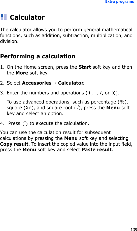 Extra programs139CalculatorThe calculator allows you to perform general mathematical functions, such as addition, subtraction, multiplication, and division.Performing a calculation1. On the Home screen, press the Start soft key and then the More soft key.2. Select Accessories → Calculator.3. Enter the numbers and operations (+, -, /, or  ). To use advanced operations, such as percentage (%), square (Xn), and square root (√), press the Menu soft key and select an option.4.  Press   to execute the calculation.You can use the calculation result for subsequent calculations by pressing the Menu soft key and selecting Copy result. To insert the copied value into the input field, press the Menu soft key and select Paste result. 