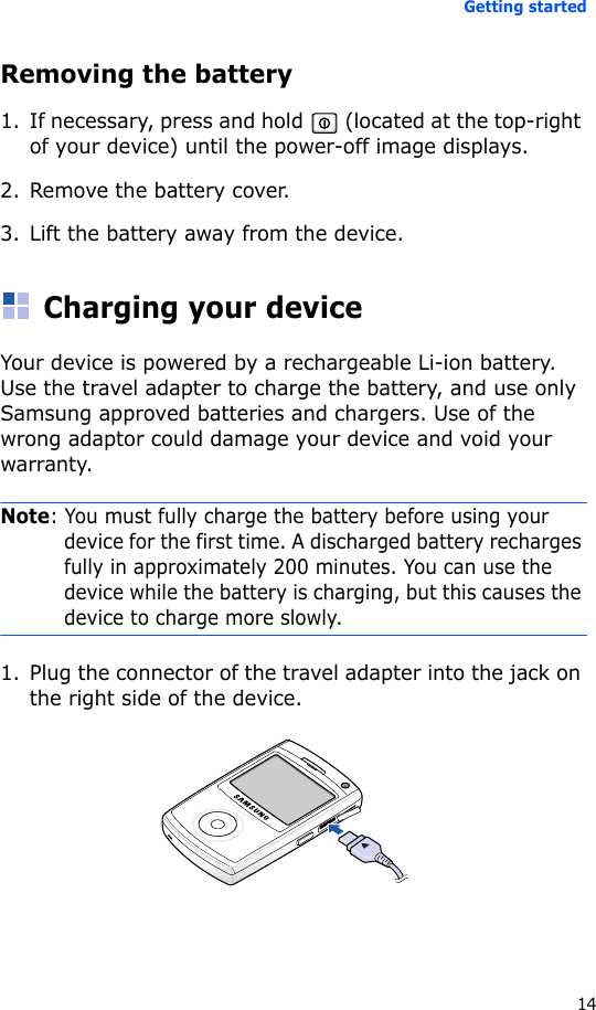 Getting started14Removing the battery1. If necessary, press and hold   (located at the top-right of your device) until the power-off image displays.2. Remove the battery cover.3. Lift the battery away from the device.Charging your deviceYour device is powered by a rechargeable Li-ion battery. Use the travel adapter to charge the battery, and use only Samsung approved batteries and chargers. Use of the wrong adaptor could damage your device and void your warranty.Note: You must fully charge the battery before using your device for the first time. A discharged battery recharges fully in approximately 200 minutes. You can use the device while the battery is charging, but this causes the device to charge more slowly.1. Plug the connector of the travel adapter into the jack on the right side of the device. 