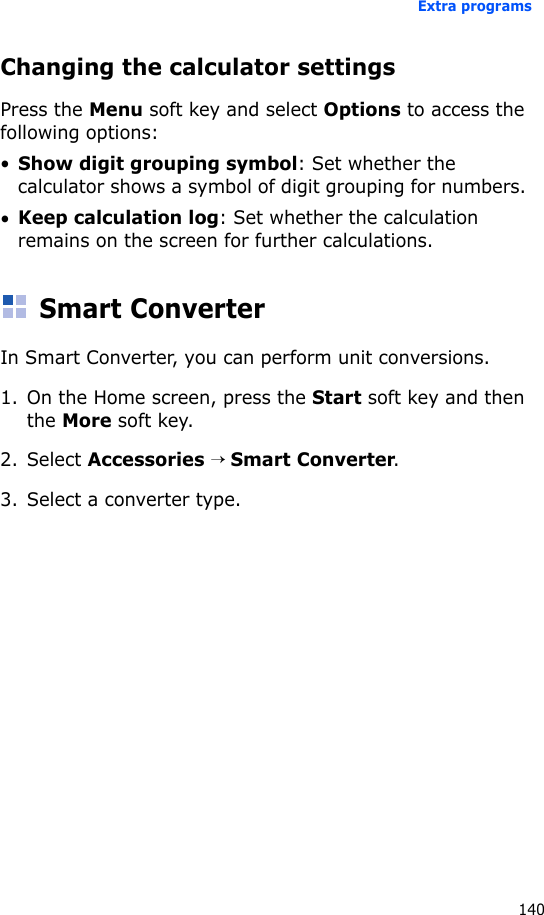 Extra programs140Changing the calculator settingsPress the Menu soft key and select Options to access the following options:•Show digit grouping symbol: Set whether the calculator shows a symbol of digit grouping for numbers. •Keep calculation log: Set whether the calculation remains on the screen for further calculations.Smart ConverterIn Smart Converter, you can perform unit conversions.1. On the Home screen, press the Start soft key and then the More soft key.2. Select Accessories → Smart Converter.3. Select a converter type.