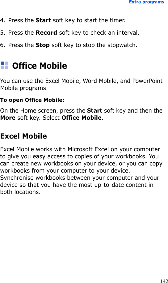 Extra programs1424. Press the Start soft key to start the timer.5. Press the Record soft key to check an interval.6. Press the Stop soft key to stop the stopwatch.Office MobileYou can use the Excel Mobile, Word Mobile, and PowerPoint Mobile programs.To open Office Mobile:On the Home screen, press the Start soft key and then the More soft key. Select Office Mobile.Excel MobileExcel Mobile works with Microsoft Excel on your computer to give you easy access to copies of your workbooks. You can create new workbooks on your device, or you can copy workbooks from your computer to your device. Synchronise workbooks between your computer and your device so that you have the most up-to-date content in both locations.
