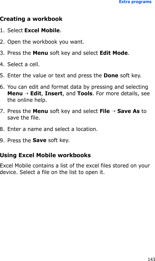 Extra programs143Creating a workbook1. Select Excel Mobile.2. Open the workbook you want.3. Press the Menu soft key and select Edit Mode.4. Select a cell.5. Enter the value or text and press the Done soft key.6. You can edit and format data by pressing and selecting Menu → Edit, Insert, and Tools. For more details, see the online help.7. Press the Menu soft key and select File → Save As to save the file.8. Enter a name and select a location.9. Press the Save soft key.Using Excel Mobile workbooksExcel Mobile contains a list of the excel files stored on your device. Select a file on the list to open it.