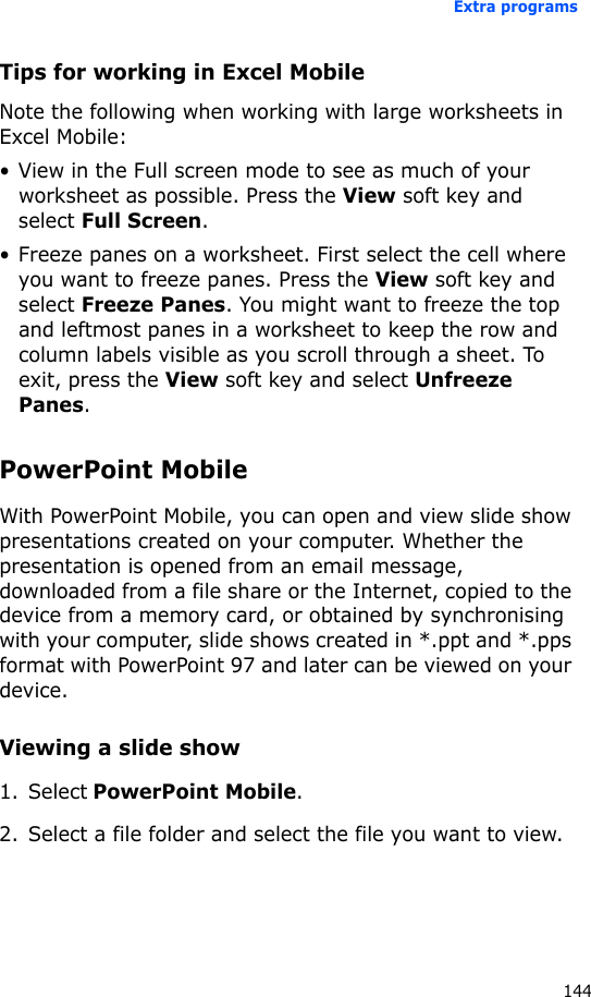 Extra programs144Tips for working in Excel MobileNote the following when working with large worksheets in Excel Mobile:• View in the Full screen mode to see as much of your worksheet as possible. Press the View soft key and select Full Screen.• Freeze panes on a worksheet. First select the cell where you want to freeze panes. Press the View soft key and select Freeze Panes. You might want to freeze the top and leftmost panes in a worksheet to keep the row and column labels visible as you scroll through a sheet. To exit, press the View soft key and select Unfreeze Panes.PowerPoint MobileWith PowerPoint Mobile, you can open and view slide show presentations created on your computer. Whether the presentation is opened from an email message, downloaded from a file share or the Internet, copied to the device from a memory card, or obtained by synchronising with your computer, slide shows created in *.ppt and *.pps format with PowerPoint 97 and later can be viewed on your device.Viewing a slide show1. Select PowerPoint Mobile.2. Select a file folder and select the file you want to view.