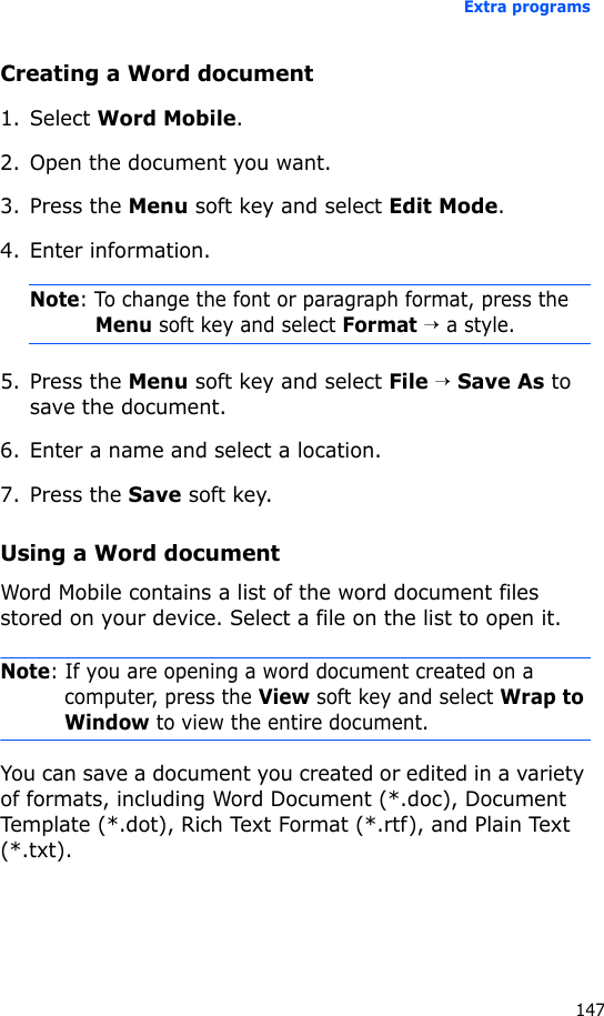 Extra programs147Creating a Word document1. Select Word Mobile.2. Open the document you want.3. Press the Menu soft key and select Edit Mode.4. Enter information.Note: To change the font or paragraph format, press the Menu soft key and select Format → a style.5. Press the Menu soft key and select File → Save As to save the document.6. Enter a name and select a location.7. Press the Save soft key.Using a Word documentWord Mobile contains a list of the word document files stored on your device. Select a file on the list to open it.Note: If you are opening a word document created on a computer, press the View soft key and select Wrap to Window to view the entire document.You can save a document you created or edited in a variety of formats, including Word Document (*.doc), Document Template (*.dot), Rich Text Format (*.rtf), and Plain Text (*.txt).