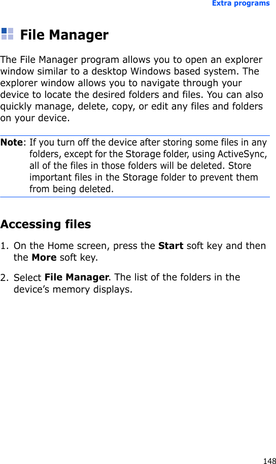Extra programs148File ManagerThe File Manager program allows you to open an explorer window similar to a desktop Windows based system. The explorer window allows you to navigate through your device to locate the desired folders and files. You can also quickly manage, delete, copy, or edit any files and folders on your device.Note: If you turn off the device after storing some files in any folders, except for the Storage folder, using ActiveSync, all of the files in those folders will be deleted. Store important files in the Storage folder to prevent them from being deleted.Accessing files1. On the Home screen, press the Start soft key and then the More soft key. 2. Select File Manager. The list of the folders in the device’s memory displays.