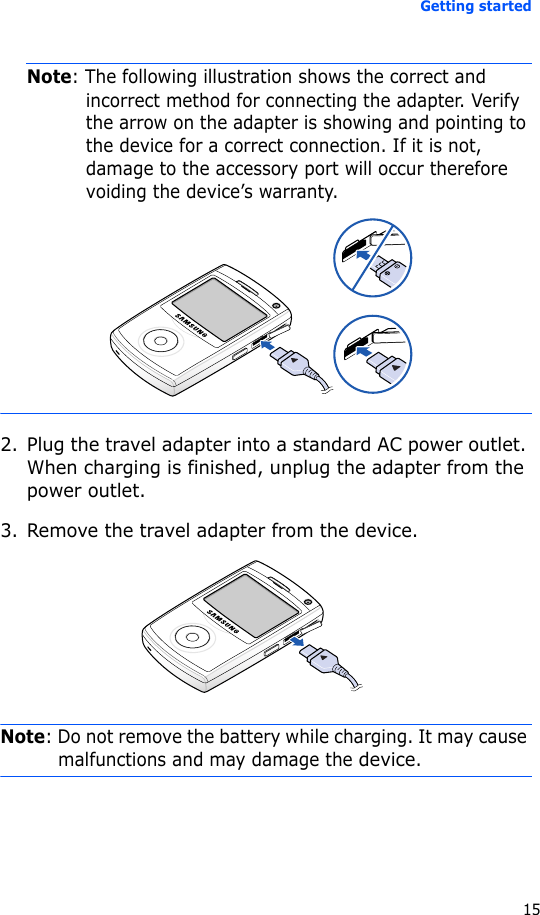 Getting started15Note: The following illustration shows the correct and incorrect method for connecting the adapter. Verify the arrow on the adapter is showing and pointing to the device for a correct connection. If it is not, damage to the accessory port will occur therefore voiding the device’s warranty.2. Plug the travel adapter into a standard AC power outlet. When charging is finished, unplug the adapter from the power outlet. 3. Remove the travel adapter from the device.Note: Do not remove the battery while charging. It may cause malfunctions and may damage the device.