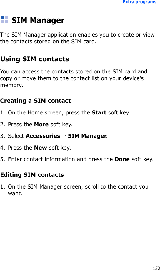 Extra programs152SIM ManagerThe SIM Manager application enables you to create or view the contacts stored on the SIM card.Using SIM contactsYou can access the contacts stored on the SIM card and copy or move them to the contact list on your device’s memory.Creating a SIM contact1. On the Home screen, press the Start soft key.2. Press the More soft key.3. Select Accessories → SIM Manager.4. Press the New soft key.5. Enter contact information and press the Done soft key.Editing SIM contacts1. On the SIM Manager screen, scroll to the contact you want.