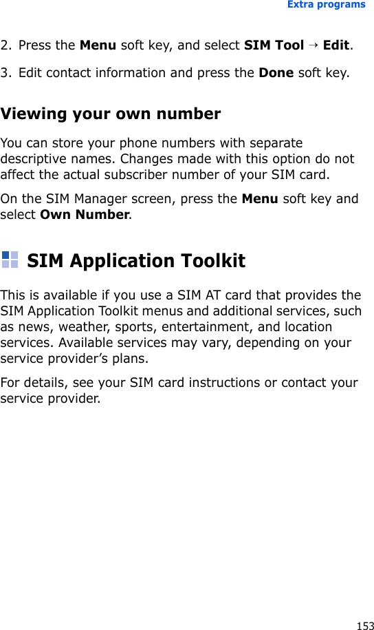 Extra programs1532. Press the Menu soft key, and select SIM Tool → Edit.3. Edit contact information and press the Done soft key.Viewing your own numberYou can store your phone numbers with separate descriptive names. Changes made with this option do not affect the actual subscriber number of your SIM card.On the SIM Manager screen, press the Menu soft key and select Own Number.SIM Application ToolkitThis is available if you use a SIM AT card that provides the SIM Application Toolkit menus and additional services, such as news, weather, sports, entertainment, and location services. Available services may vary, depending on your service provider’s plans.For details, see your SIM card instructions or contact your service provider.