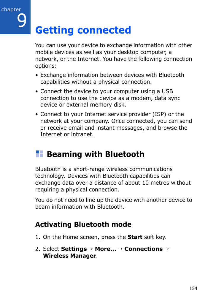 1549Getting connectedYou can use your device to exchange information with other mobile devices as well as your desktop computer, a network, or the Internet. You have the following connection options:• Exchange information between devices with Bluetooth capabilities without a physical connection.• Connect the device to your computer using a USB connection to use the device as a modem, data sync device or external memory disk.• Connect to your Internet service provider (ISP) or the network at your company. Once connected, you can send or receive email and instant messages, and browse the Internet or intranet.Beaming with BluetoothBluetooth is a short-range wireless communications technology. Devices with Bluetooth capabilities can exchange data over a distance of about 10 metres without requiring a physical connection.You do not need to line up the device with another device to beam information with Bluetooth.Activating Bluetooth mode1. On the Home screen, press the Start soft key.2. Select Settings → More... → Connections → Wireless Manager.