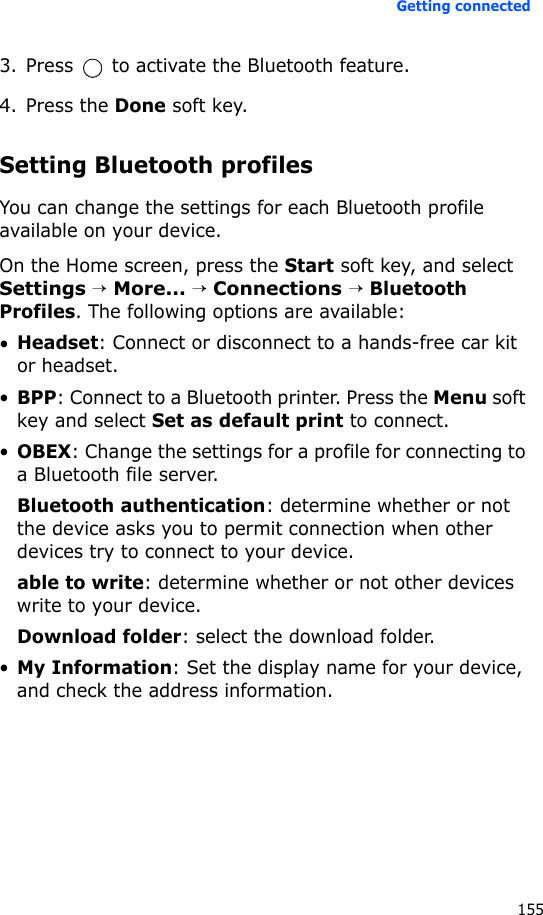 Getting connected1553. Press   to activate the Bluetooth feature.4. Press the Done soft key.Setting Bluetooth profilesYou can change the settings for each Bluetooth profile available on your device.On the Home screen, press the Start soft key, and select Settings → More... → Connections → Bluetooth Profiles. The following options are available:•Headset: Connect or disconnect to a hands-free car kit or headset.•BPP: Connect to a Bluetooth printer. Press the Menu soft key and select Set as default print to connect.•OBEX: Change the settings for a profile for connecting to a Bluetooth file server.Bluetooth authentication: determine whether or not the device asks you to permit connection when other devices try to connect to your device.able to write: determine whether or not other devices write to your device.Download folder: select the download folder.•My Information: Set the display name for your device, and check the address information.
