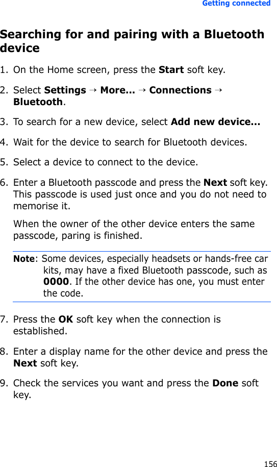 Getting connected156Searching for and pairing with a Bluetooth device1. On the Home screen, press the Start soft key.2. Select Settings → More... → Connections → Bluetooth.3. To search for a new device, select Add new device...4. Wait for the device to search for Bluetooth devices.5. Select a device to connect to the device.6. Enter a Bluetooth passcode and press the Next soft key. This passcode is used just once and you do not need to memorise it. When the owner of the other device enters the same passcode, paring is finished.Note: Some devices, especially headsets or hands-free car kits, may have a fixed Bluetooth passcode, such as 0000. If the other device has one, you must enter the code.7. Press the OK soft key when the connection is established.8. Enter a display name for the other device and press the Next soft key.9. Check the services you want and press the Done soft key.