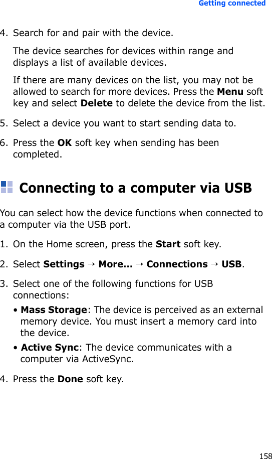 Getting connected1584. Search for and pair with the device.The device searches for devices within range and displays a list of available devices.If there are many devices on the list, you may not be allowed to search for more devices. Press the Menu soft key and select Delete to delete the device from the list.5. Select a device you want to start sending data to.6. Press the OK soft key when sending has been completed.Connecting to a computer via USBYou can select how the device functions when connected to a computer via the USB port.1. On the Home screen, press the Start soft key.2. Select Settings → More... → Connections → USB.3. Select one of the following functions for USB connections:• Mass Storage: The device is perceived as an external memory device. You must insert a memory card into the device.• Active Sync: The device communicates with a computer via ActiveSync.4. Press the Done soft key.