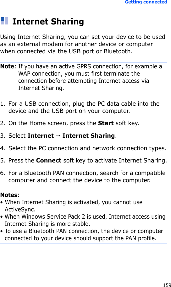 Getting connected159Internet SharingUsing Internet Sharing, you can set your device to be used as an external modem for another device or computer when connected via the USB port or Bluetooth.Note: If you have an active GPRS connection, for example a WAP connection, you must first terminate the connection before attempting Internet access via Internet Sharing.1. For a USB connection, plug the PC data cable into the device and the USB port on your computer.2. On the Home screen, press the Start soft key.3. Select Internet → Internet Sharing.4. Select the PC connection and network connection types.5. Press the Connect soft key to activate Internet Sharing.6. For a Bluetooth PAN connection, search for a compatible computer and connect the device to the computer.Notes: • When Internet Sharing is activated, you cannot use ActiveSync.• When Windows Service Pack 2 is used, Internet access using Internet Sharing is more stable.• To use a Bluetooth PAN connection, the device or computer connected to your device should support the PAN profile.