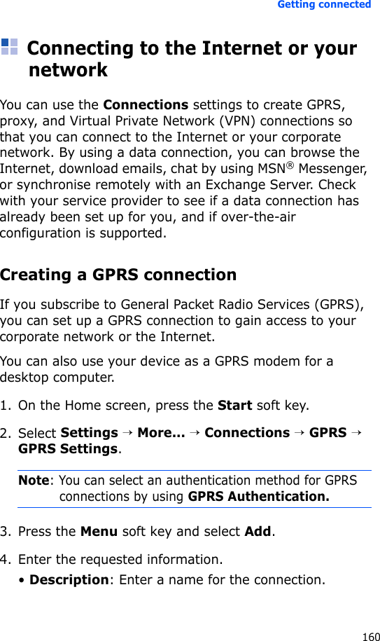 Getting connected160Connecting to the Internet or your networkYou can use the Connections settings to create GPRS, proxy, and Virtual Private Network (VPN) connections so that you can connect to the Internet or your corporate network. By using a data connection, you can browse the Internet, download emails, chat by using MSN® Messenger, or synchronise remotely with an Exchange Server. Check with your service provider to see if a data connection has already been set up for you, and if over-the-air configuration is supported.Creating a GPRS connectionIf you subscribe to General Packet Radio Services (GPRS), you can set up a GPRS connection to gain access to your corporate network or the Internet. You can also use your device as a GPRS modem for a desktop computer.1. On the Home screen, press the Start soft key.2. Select Settings → More... → Connections → GPRS → GPRS Settings.Note: You can select an authentication method for GPRS connections by using GPRS Authentication.3. Press the Menu soft key and select Add.4. Enter the requested information.• Description: Enter a name for the connection.
