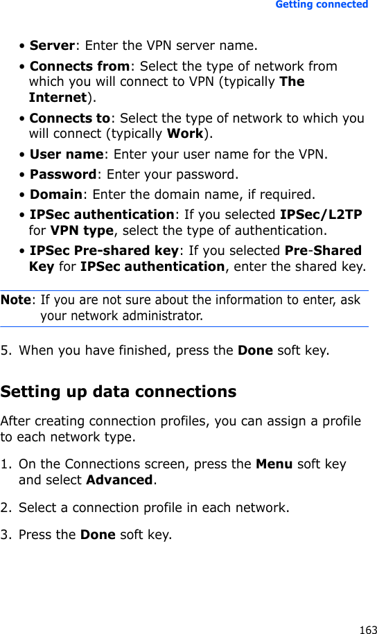 Getting connected163• Server: Enter the VPN server name.• Connects from: Select the type of network from which you will connect to VPN (typically The Internet).• Connects to: Select the type of network to which you will connect (typically Work).• User name: Enter your user name for the VPN.• Password: Enter your password.• Domain: Enter the domain name, if required.• IPSec authentication: If you selected IPSec/L2TP for VPN type, select the type of authentication.• IPSec Pre-shared key: If you selected Pre-Shared Key for IPSec authentication, enter the shared key.Note: If you are not sure about the information to enter, ask your network administrator.5. When you have finished, press the Done soft key.Setting up data connectionsAfter creating connection profiles, you can assign a profile to each network type.1. On the Connections screen, press the Menu soft key and select Advanced.2. Select a connection profile in each network.3. Press the Done soft key.