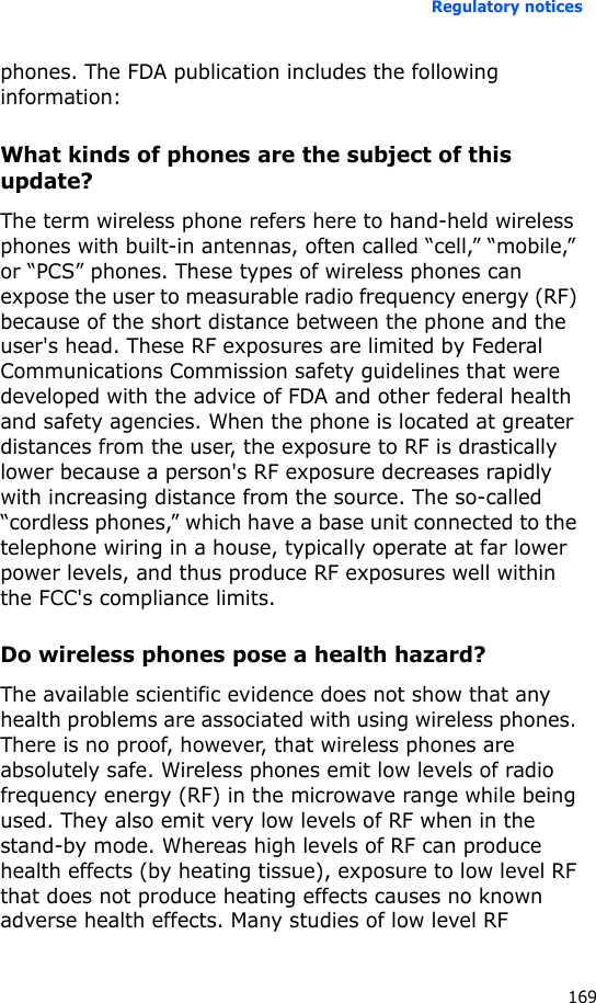 Regulatory notices169phones. The FDA publication includes the following information:What kinds of phones are the subject of this update?The term wireless phone refers here to hand-held wireless phones with built-in antennas, often called “cell,” “mobile,” or “PCS” phones. These types of wireless phones can expose the user to measurable radio frequency energy (RF) because of the short distance between the phone and the user&apos;s head. These RF exposures are limited by Federal Communications Commission safety guidelines that were developed with the advice of FDA and other federal health and safety agencies. When the phone is located at greater distances from the user, the exposure to RF is drastically lower because a person&apos;s RF exposure decreases rapidly with increasing distance from the source. The so-called “cordless phones,” which have a base unit connected to the telephone wiring in a house, typically operate at far lower power levels, and thus produce RF exposures well within the FCC&apos;s compliance limits.Do wireless phones pose a health hazard?The available scientific evidence does not show that any health problems are associated with using wireless phones. There is no proof, however, that wireless phones are absolutely safe. Wireless phones emit low levels of radio frequency energy (RF) in the microwave range while being used. They also emit very low levels of RF when in the stand-by mode. Whereas high levels of RF can produce health effects (by heating tissue), exposure to low level RF that does not produce heating effects causes no known adverse health effects. Many studies of low level RF 