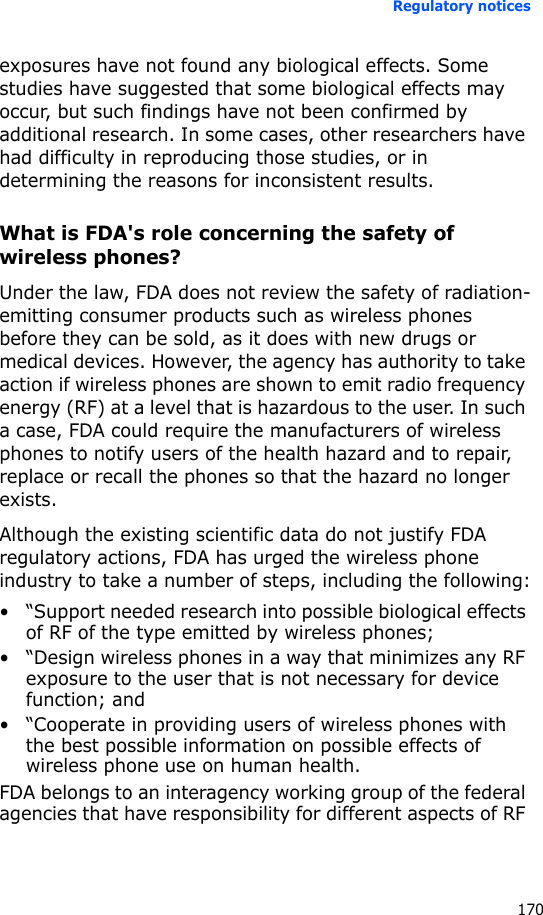 Regulatory notices170exposures have not found any biological effects. Some studies have suggested that some biological effects may occur, but such findings have not been confirmed by additional research. In some cases, other researchers have had difficulty in reproducing those studies, or in determining the reasons for inconsistent results.What is FDA&apos;s role concerning the safety of wireless phones?Under the law, FDA does not review the safety of radiation-emitting consumer products such as wireless phones before they can be sold, as it does with new drugs or medical devices. However, the agency has authority to take action if wireless phones are shown to emit radio frequency energy (RF) at a level that is hazardous to the user. In such a case, FDA could require the manufacturers of wireless phones to notify users of the health hazard and to repair, replace or recall the phones so that the hazard no longer exists.Although the existing scientific data do not justify FDA regulatory actions, FDA has urged the wireless phone industry to take a number of steps, including the following:• “Support needed research into possible biological effects of RF of the type emitted by wireless phones;• “Design wireless phones in a way that minimizes any RF exposure to the user that is not necessary for device function; and• “Cooperate in providing users of wireless phones with the best possible information on possible effects of wireless phone use on human health.FDA belongs to an interagency working group of the federal agencies that have responsibility for different aspects of RF 