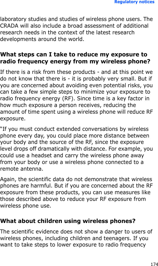 Regulatory notices174laboratory studies and studies of wireless phone users. The CRADA will also include a broad assessment of additional research needs in the context of the latest research developments around the world.What steps can I take to reduce my exposure to radio frequency energy from my wireless phone?If there is a risk from these products - and at this point we do not know that there is - it is probably very small. But if you are concerned about avoiding even potential risks, you can take a few simple steps to minimize your exposure to radio frequency energy (RF). Since time is a key factor in how much exposure a person receives, reducing the amount of time spent using a wireless phone will reduce RF exposure.“If you must conduct extended conversations by wireless phone every day, you could place more distance between your body and the source of the RF, since the exposure level drops off dramatically with distance. For example, you could use a headset and carry the wireless phone away from your body or use a wireless phone connected to a remote antenna.Again, the scientific data do not demonstrate that wireless phones are harmful. But if you are concerned about the RF exposure from these products, you can use measures like those described above to reduce your RF exposure from wireless phone use.What about children using wireless phones?The scientific evidence does not show a danger to users of wireless phones, including children and teenagers. If you want to take steps to lower exposure to radio frequency 