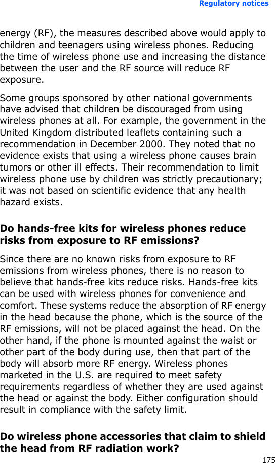 Regulatory notices175energy (RF), the measures described above would apply to children and teenagers using wireless phones. Reducing the time of wireless phone use and increasing the distance between the user and the RF source will reduce RF exposure.Some groups sponsored by other national governments have advised that children be discouraged from using wireless phones at all. For example, the government in the United Kingdom distributed leaflets containing such a recommendation in December 2000. They noted that no evidence exists that using a wireless phone causes brain tumors or other ill effects. Their recommendation to limit wireless phone use by children was strictly precautionary; it was not based on scientific evidence that any health hazard exists. Do hands-free kits for wireless phones reduce risks from exposure to RF emissions?Since there are no known risks from exposure to RF emissions from wireless phones, there is no reason to believe that hands-free kits reduce risks. Hands-free kits can be used with wireless phones for convenience and comfort. These systems reduce the absorption of RF energy in the head because the phone, which is the source of the RF emissions, will not be placed against the head. On the other hand, if the phone is mounted against the waist or other part of the body during use, then that part of the body will absorb more RF energy. Wireless phones marketed in the U.S. are required to meet safety requirements regardless of whether they are used against the head or against the body. Either configuration should result in compliance with the safety limit.Do wireless phone accessories that claim to shield the head from RF radiation work?