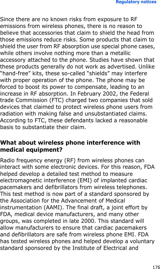 Regulatory notices176Since there are no known risks from exposure to RF emissions from wireless phones, there is no reason to believe that accessories that claim to shield the head from those emissions reduce risks. Some products that claim to shield the user from RF absorption use special phone cases, while others involve nothing more than a metallic accessory attached to the phone. Studies have shown that these products generally do not work as advertised. Unlike “hand-free” kits, these so-called “shields” may interfere with proper operation of the phone. The phone may be forced to boost its power to compensate, leading to an increase in RF absorption. In February 2002, the Federal trade Commission (FTC) charged two companies that sold devices that claimed to protect wireless phone users from radiation with making false and unsubstantiated claims. According to FTC, these defendants lacked a reasonable basis to substantiate their claim.What about wireless phone interference with medical equipment?Radio frequency energy (RF) from wireless phones can interact with some electronic devices. For this reason, FDA helped develop a detailed test method to measure electromagnetic interference (EMI) of implanted cardiac pacemakers and defibrillators from wireless telephones. This test method is now part of a standard sponsored by the Association for the Advancement of Medical instrumentation (AAMI). The final draft, a joint effort by FDA, medical device manufacturers, and many other groups, was completed in late 2000. This standard will allow manufacturers to ensure that cardiac pacemakers and defibrillators are safe from wireless phone EMI. FDA has tested wireless phones and helped develop a voluntary standard sponsored by the Institute of Electrical and 