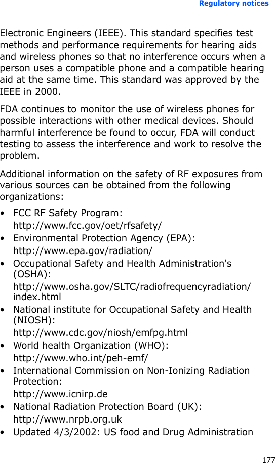 Regulatory notices177Electronic Engineers (IEEE). This standard specifies test methods and performance requirements for hearing aids and wireless phones so that no interference occurs when a person uses a compatible phone and a compatible hearing aid at the same time. This standard was approved by the IEEE in 2000.FDA continues to monitor the use of wireless phones for possible interactions with other medical devices. Should harmful interference be found to occur, FDA will conduct testing to assess the interference and work to resolve the problem.Additional information on the safety of RF exposures from various sources can be obtained from the following organizations:• FCC RF Safety Program:http://www.fcc.gov/oet/rfsafety/• Environmental Protection Agency (EPA):http://www.epa.gov/radiation/• Occupational Safety and Health Administration&apos;s (OSHA): http://www.osha.gov/SLTC/radiofrequencyradiation/index.html• National institute for Occupational Safety and Health (NIOSH):http://www.cdc.gov/niosh/emfpg.html • World health Organization (WHO):http://www.who.int/peh-emf/• International Commission on Non-Ionizing Radiation Protection:http://www.icnirp.de• National Radiation Protection Board (UK):http://www.nrpb.org.uk• Updated 4/3/2002: US food and Drug Administration