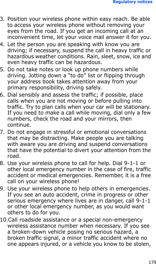 Regulatory notices1793. Position your wireless phone within easy reach. Be able to access your wireless phone without removing your eyes from the road. If you get an incoming call at an inconvenient time, let your voice mail answer it for you.4. Let the person you are speaking with know you are driving; if necessary, suspend the call in heavy traffic or hazardous weather conditions. Rain, sleet, snow, ice and even heavy traffic can be hazardous.5. Do not take notes or look up phone numbers while driving. Jotting down a “to do” list or flipping through your address book takes attention away from your primary responsibility, driving safely.6. Dial sensibly and assess the traffic; if possible, place calls when you are not moving or before pulling into traffic. Try to plan calls when your car will be stationary. If you need to make a call while moving, dial only a few numbers, check the road and your mirrors, then continue.7. Do not engage in stressful or emotional conversations that may be distracting. Make people you are talking with aware you are driving and suspend conversations that have the potential to divert your attention from the road.8. Use your wireless phone to call for help. Dial 9-1-1 or other local emergency number in the case of fire, traffic accident or medical emergencies. Remember, it is a free call on your wireless phone!9. Use your wireless phone to help others in emergencies. If you see an auto accident, crime in progress or other serious emergency where lives are in danger, call 9-1-1 or other local emergency number, as you would want others to do for you.10.Call roadside assistance or a special non-emergency wireless assistance number when necessary. If you see a broken-down vehicle posing no serious hazard, a broken traffic signal, a minor traffic accident where no one appears injured, or a vehicle you know to be stolen, 