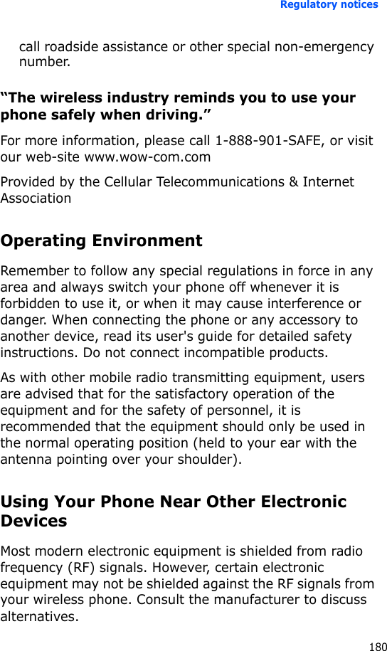 Regulatory notices180call roadside assistance or other special non-emergency number.“The wireless industry reminds you to use your phone safely when driving.”For more information, please call 1-888-901-SAFE, or visit our web-site www.wow-com.comProvided by the Cellular Telecommunications &amp; Internet AssociationOperating EnvironmentRemember to follow any special regulations in force in any area and always switch your phone off whenever it is forbidden to use it, or when it may cause interference or danger. When connecting the phone or any accessory to another device, read its user&apos;s guide for detailed safety instructions. Do not connect incompatible products.As with other mobile radio transmitting equipment, users are advised that for the satisfactory operation of the equipment and for the safety of personnel, it is recommended that the equipment should only be used in the normal operating position (held to your ear with the antenna pointing over your shoulder).Using Your Phone Near Other Electronic DevicesMost modern electronic equipment is shielded from radio frequency (RF) signals. However, certain electronic equipment may not be shielded against the RF signals from your wireless phone. Consult the manufacturer to discuss alternatives.
