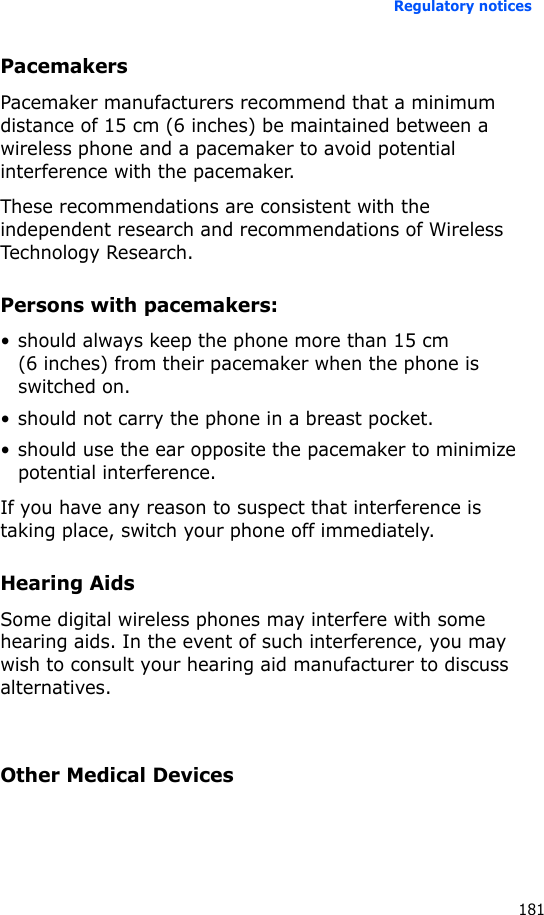 Regulatory notices181PacemakersPacemaker manufacturers recommend that a minimum distance of 15 cm (6 inches) be maintained between a wireless phone and a pacemaker to avoid potential interference with the pacemaker.These recommendations are consistent with the independent research and recommendations of Wireless Technology Research.Persons with pacemakers:• should always keep the phone more than 15 cm (6 inches) from their pacemaker when the phone is switched on.• should not carry the phone in a breast pocket.• should use the ear opposite the pacemaker to minimize potential interference.If you have any reason to suspect that interference is taking place, switch your phone off immediately.Hearing AidsSome digital wireless phones may interfere with some hearing aids. In the event of such interference, you may wish to consult your hearing aid manufacturer to discuss alternatives.Other Medical Devices