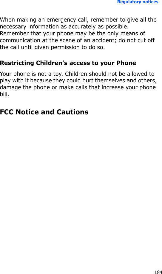 Regulatory notices184When making an emergency call, remember to give all the necessary information as accurately as possible. Remember that your phone may be the only means of communication at the scene of an accident; do not cut off the call until given permission to do so.Restricting Children&apos;s access to your PhoneYour phone is not a toy. Children should not be allowed to play with it because they could hurt themselves and others, damage the phone or make calls that increase your phone bill.FCC Notice and Cautions