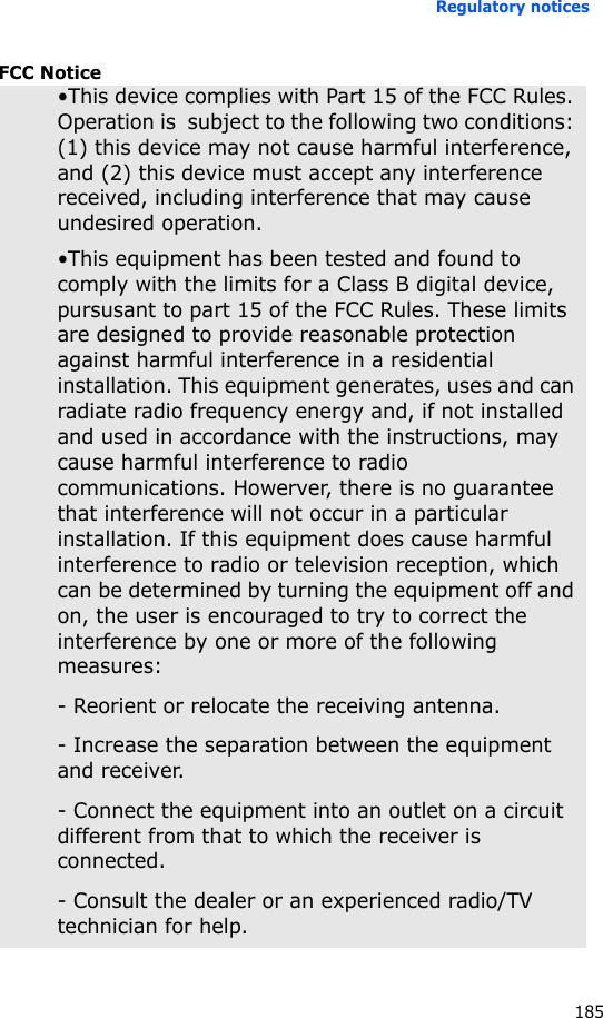 Regulatory notices185FCC Notice•This device complies with Part 15 of the FCC Rules. Operation is  subject to the following two conditions: (1) this device may not cause harmful interference, and (2) this device must accept any interference received, including interference that may cause undesired operation.•This equipment has been tested and found to comply with the limits for a Class B digital device, pursusant to part 15 of the FCC Rules. These limits are designed to provide reasonable protection against harmful interference in a residential installation. This equipment generates, uses and can radiate radio frequency energy and, if not installed and used in accordance with the instructions, may cause harmful interference to radio communications. Howerver, there is no guarantee that interference will not occur in a particular installation. If this equipment does cause harmful interference to radio or television reception, which can be determined by turning the equipment off and on, the user is encouraged to try to correct the interference by one or more of the following measures:- Reorient or relocate the receiving antenna.- Increase the separation between the equipment and receiver.- Connect the equipment into an outlet on a circuit different from that to which the receiver is connected.- Consult the dealer or an experienced radio/TV technician for help.