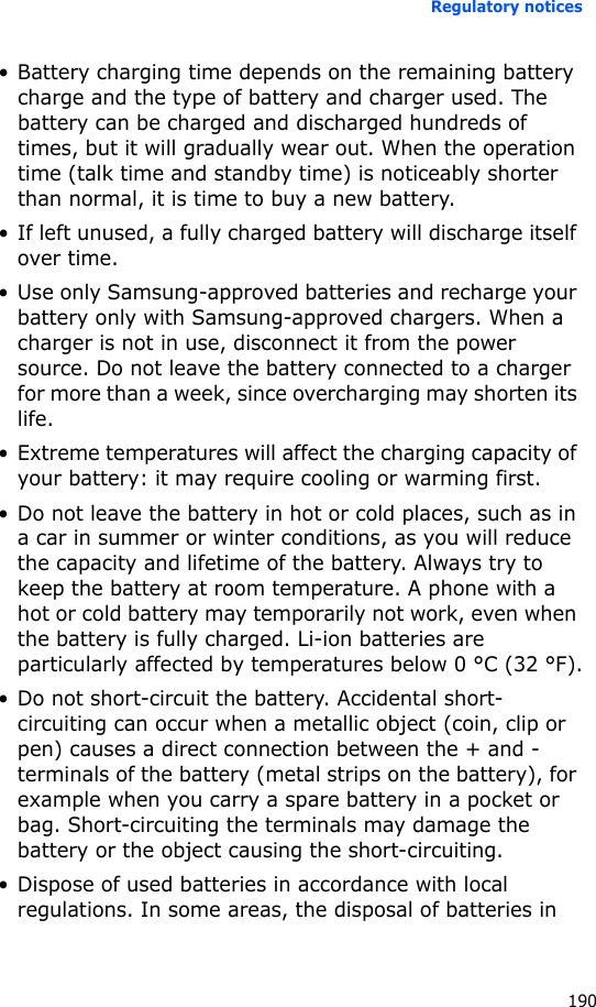 Regulatory notices190• Battery charging time depends on the remaining battery charge and the type of battery and charger used. The battery can be charged and discharged hundreds of times, but it will gradually wear out. When the operation time (talk time and standby time) is noticeably shorter than normal, it is time to buy a new battery.• If left unused, a fully charged battery will discharge itself over time.• Use only Samsung-approved batteries and recharge your battery only with Samsung-approved chargers. When a charger is not in use, disconnect it from the power source. Do not leave the battery connected to a charger for more than a week, since overcharging may shorten its life.• Extreme temperatures will affect the charging capacity of your battery: it may require cooling or warming first.• Do not leave the battery in hot or cold places, such as in a car in summer or winter conditions, as you will reduce the capacity and lifetime of the battery. Always try to keep the battery at room temperature. A phone with a hot or cold battery may temporarily not work, even when the battery is fully charged. Li-ion batteries are particularly affected by temperatures below 0 °C (32 °F).• Do not short-circuit the battery. Accidental short- circuiting can occur when a metallic object (coin, clip or pen) causes a direct connection between the + and - terminals of the battery (metal strips on the battery), for example when you carry a spare battery in a pocket or bag. Short-circuiting the terminals may damage the battery or the object causing the short-circuiting.• Dispose of used batteries in accordance with local regulations. In some areas, the disposal of batteries in 