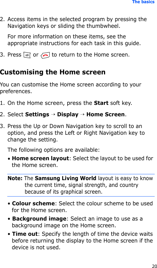 The basics202. Access items in the selected program by pressing the Navigation keys or sliding the thumbwheel.For more information on these items, see the appropriate instructions for each task in this guide.3. Press   or   to return to the Home screen.Customising the Home screenYou can customise the Home screen according to your preferences.1. On the Home screen, press the Start soft key.2. Select Settings → Display → Home Screen.3. Press the Up or Down Navigation key to scroll to an option, and press the Left or Right Navigation key to change the setting.The following options are available:• Home screen layout: Select the layout to be used for the Home screen.Note: The Samsung Living World layout is easy to know the current time, signal strength, and country because of its graphical screen.• Colour scheme: Select the colour scheme to be used for the Home screen.• Background image: Select an image to use as a background image on the Home screen.• Time out: Specify the length of time the device waits before returning the display to the Home screen if the device is not used.